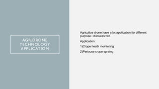 AGR.DRONE
TECHNOLOGY
APPLICATIOM
Agricultue drone have a lot application for different
purpose i discuess two
Application:
1)Crope heath mointoring
2)Periouse crope spraing
 