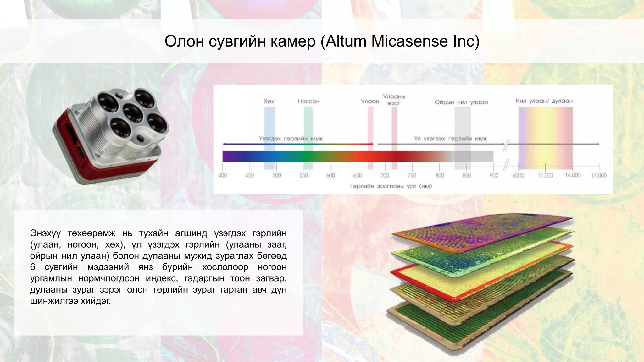 Олон сувгийн камер (Altum Micasense Inc)
Энэхүү төхөөрөмж нь тухайн агшинд үзэгдэх гэрлийн
(улаан, ногоон, хөх), үл үзэгдэх гэрлийн (улааны зааг,
ойрын нил улаан) болон дулааны мужид зураглах бөгөөд
6 сувгийн мэдээний янз бүрийн хослолоор ногоон
ургамлын нормчлогдсон индекс, гадаргын тоон загвар,
дулааны зураг зэрэг олон төрлийн зураг гарган авч дүн
шинжилгээ хийдэг.
 