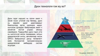 Дрон технологи гэж юу вэ?
Дрон гэдэг нэршил нь латин ажил ч
зөгий гэсэн утгатай нэр бөгөөд, дрон
нь өөрийн үүрэг даалгаварыг
биелүүлээд эргэн үүрэндээ ирдэг,
хүнгэнэж дугардаг байдлаараа ажил ч
зөгийтэй төстэй учраас ийнхүү
нэрийджээ. Тодруулбал дрон гэдэг утга
нь нисгэгчгүй нисэх төхөөрөмж, алсын
удирдлагатай онгоц, автоматаар нисэх
GPS-н байршилын дагуу төлөвлөлт
хийх боломжтой програмчлагдсан
удирдлагатай эмбеддэд систем
агуулдаг.
Эх сурвалж: CNAS 2015
 