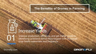 The Beneﬁts of Drones in Farming
Increase Yields
Improve production, eﬃciency, and get higher yields by
identifying problems before they happen with increased
crop health awareness and frequency.
01
 