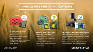 AGRICULTURE SENSOR AND SOFTWARE
Micasense with Atlas
•Produce chlorophyll and weed
detection maps
• Track data over time to monitor
yearly yield changes
• Produce digital surface models (DSM)
•Identify disease and highlight
stress variation
Sentera with FieldAgent
•Export maps to John Deere
Operations Center
• Process sensor data and gain NDVI
and NDRE insights
• Generate orthomosaic maps
•Autonomously ﬂy your drone within
a selected area
DJI Zenmuse XT with DroneDeploy
• Easy integration with Skymatics, Aglytix,
and John Deere agriculture management software
•Identify crop stress, track fertilizer application,
and discover disease earlier
• Monitor crop treatments and trends over time
• Track livestock and analyze grazing patterns
 