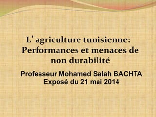 L’agriculture 
tunisienne: 
Performances 
et 
menaces 
de 
non 
durabilité 
Professeur Mohamed Salah BACHTA 
Exposé du 21 mai 2014 
 