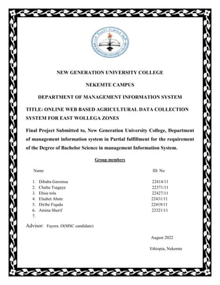 NEW GENERATION UNIVERSITY COLLEGE
NEKEMTE CAMPUS
DEPARTMENT OF MANAGEMENT INFORMATION SYSTEM
TITLE: ONLINE WEB BASED AGRICULTURAL DATA COLLECTION
SYSTEM FOR EAST WOLLEGA ZONES
Final Project Submitted to, New Generation University College, Department
of management information system in Partial fulfillment for the requirement
of the Degree of Bachelor Science in management Information System.
Group members
Name ID. No
1. Dibaba Garomsa 22414/11
2. Chaltu Tsagaye 22371/11
3. Ebise tola 22427/11
4. Elsabet Abate 22431/11
5. Diribe Fiqadu 22419/11
6. Amina Sherif 22321/11
7.
Advisor: Fayera .O(MSC candidate)
August 2022
Ethiopia, Nekemte
 