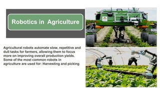 Robotics in Agriculture
Agricultural robots automate slow, repetitive and
dull tasks for farmers, allowing them to focus
more on improving overall production yields.
Some of the most common robots in
agriculture are used for: Harvesting and picking.
 