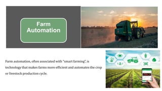 Farm
Automation
Farm automation, often associated with “smart farming”, is
technology that makes farms more efficient and automates the crop
or livestock production cycle.
 