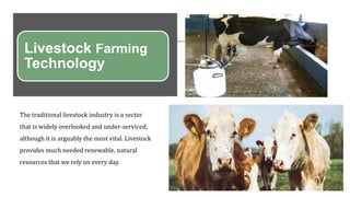 Livestock Farming
Technology
The traditional livestock industry is a sector
that is widely overlooked and under-serviced,
although it is arguably the most vital. Livestock
provides much needed renewable, natural
resources that we rely on every day.
 