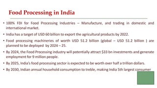 Food Processing in India
• 100% FDI for Food Processing Industries – Manufacture, and trading in domestic and
international market.
• India has a target of USD 60 billion to export the agricultural products by 2022.
• Food processing machineries of worth USD 51.2 billion (global – USD 51.2 billion ) are
planned to be deployed by 2024 – 25.
• By 2024, the Food Processing industry will potentially attract $33 bn investments and generate
employment for 9 million people.
• By 2025, India’s food processing sector is expected to be worth over half a trillion dollars.
• By 2030, Indian annual household consumption to treble, making India 5th largest consumer
 
