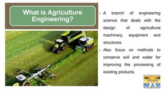 - A branch of engineering
science that deals with the
design of agricultural
machinery, equipment and
structures.
- Also focus on methods to
conserve soil and water for
improving the processing of
existing products.
What is Agriculture
Engineering?
 