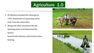 Agriculture 1.0
 Eli Whitney invented the cotton gin in
1793. Automation of separating cotton
seed from the cotton fibre.
 Along with other inventions like the
spinning jenny, it revolutionized the
factory-
based textile industry and boosted cotton
farming.
 