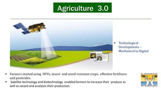 • The third industrial revolution, also
called the digital revolution, saw
Agriculture 3.0
 Farmers started using HYVs, insect- and weed-resistant crops, effective fertilizers
and pesticides.
 Satellite technology and biotechnology enabled farmers to increase their produce as
well as record and analyses their production.
 Technological
Developments –
Mechanical to Digital
 