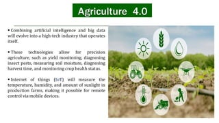 Agriculture 4.0
 Combining artificial intelligence and big data
will evolve into a high-tech industry that operates
itself.
 These technologies allow for precision
agriculture, such as yield monitoring, diagnosing
insect pests, measuring soil moisture, diagnosing
harvest time, and monitoring crop health status.
 Internet of things (IoT) will measure the
temperature, humidity, and amount of sunlight in
production farms, making it possible for remote
control via mobile devices.
 