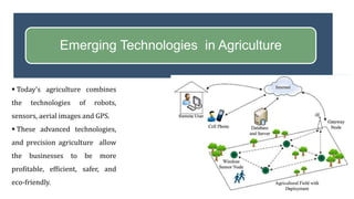 Emerging Technologies in Agriculture
 Today’s agriculture combines
the technologies of robots,
sensors, aerial images and GPS.
 These advanced technologies,
and precision agriculture allow
the businesses to be more
profitable, efficient, safer, and
eco-friendly.
 