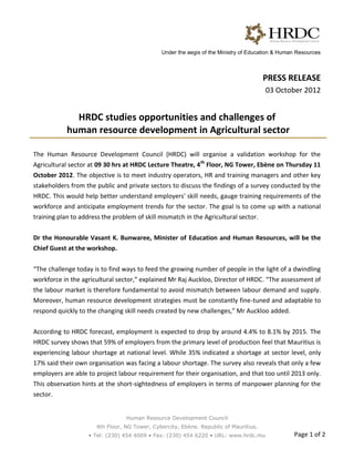 Under the aegis of the Ministry of Education & Human Resources



                                                                                      PRESS RELEASE
                                                                                      03 October 2012


              HRDC studies opportunities and challenges of
            human resource development in Agricultural sector

The Human Resource Development Council (HRDC) will organise a validation workshop for the
Agricultural sector at 09 30 hrs at HRDC Lecture Theatre, 4th Floor, NG Tower, Ebène on Thursday 11
October 2012. The objective is to meet industry operators, HR and training managers and other key
stakeholders from the public and private sectors to discuss the findings of a survey conducted by the
HRDC. This would help better understand employers' skill needs, gauge training requirements of the
workforce and anticipate employment trends for the sector. The goal is to come up with a national
training plan to address the problem of skill mismatch in the Agricultural sector.


Dr the Honourable Vasant K. Bunwaree, Minister of Education and Human Resources, will be the
Chief Guest at the workshop.


“The challenge today is to find ways to feed the growing number of people in the light of a dwindling
workforce in the agricultural sector,” explained Mr Raj Auckloo, Director of HRDC. “The assessment of
the labour market is therefore fundamental to avoid mismatch between labour demand and supply.
Moreover, human resource development strategies must be constantly fine-tuned and adaptable to
respond quickly to the changing skill needs created by new challenges,” Mr Auckloo added.


According to HRDC forecast, employment is expected to drop by around 4.4% to 8.1% by 2015. The
HRDC survey shows that 59% of employers from the primary level of production feel that Mauritius is
experiencing labour shortage at national level. While 35% indicated a shortage at sector level, only
17% said their own organisation was facing a labour shortage. The survey also reveals that only a few
employers are able to project labour requirement for their organisation, and that too until 2013 only.
This observation hints at the short-sightedness of employers in terms of manpower planning for the
sector.


                                 Human Resource Development Council
                      4th Floor, NG Tower, Cybercity, Ebène. Republic of Mauritius.
                    • Tel: (230) 454 4009 • Fax: (230) 454 6220 • URL: www.hrdc.mu               Page 1 of 2
 