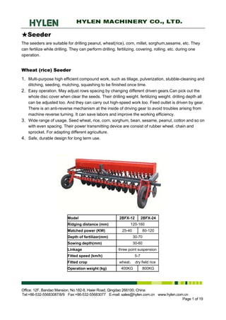 ★Seeder
The seeders are suitable for drilling peanut, wheat(rice), corn, millet, sorghum,sesame, etc. They
can fertilize while drilling. They can perform drilling. fertilizing. covering. rolling. etc. during one
operation.


Wheat (rice) Seeder
1. Multi-purpose high efficient compound work, such as tillage, pulverization, stubble-cleaning and
   ditching, seeding, mulching, squashing to be finished once time.
2. Easy operation. May adjust rows spacing by changing different driven gears.Can pick out the
   whole disc cover when clear the seeds. Their drilling weight. fertilizing weight. drilling depth all
   can be adjusted too. And they can carry out high-speed work too. Feed outlet is driven by gear.
   There is an anti-reverse mechanism at the inside of driving gear to avoid troubles arising from
   machine reverse turning. It can save labors and improve the working efficiency.
3. Wide range of usage. Seed wheat, rice, corn, sorghum, bean, sesame, peanut, cotton and so on
   with even spacing. Their power transmitting device are consist of rubber wheel. chain and
   sprocket. For adapting different agriculture.
4. Safe, durable design for long term use.




                          Model                          2BFX-12         2BFX-24
                          Ridging distance (mm)                120-160
                          Matched power (KW)              25-40          80-120
                          Depth of fertilizer(mm)                 30-70
                          Sowing depth(mm)                        30-60
                          Linkage                       three point suspension
                          Fitted speed (km/h)                      5-7
                          Fitted crop                   wheat， dry field rice
                          Operation weight (kg)           400KG          800KG




Office: 12F, Bandao Mansion, No.182-8, Haier Road, Qingdao 266100, China
Tel:+86-532-55683087/8/9 Fax:+86-532-55683077 E-mail: sales@hylen.com.cn www.hylen.com.cn
                                                                                      Page 1 of 19
 