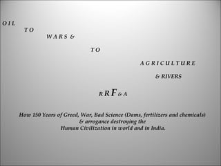 OIL
        TO
                WARS &

                                  TO

                                                      AGRICULTURE

                                                           & RIVERS


                                     RR   F&A

      How 150 Years of Greed, War, Bad Science (Dams, fertilizers and chemicals)
                             & arrogance destroying the
                     Human Civilization in world and in India.
 