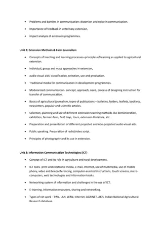 • Problems and barriers in communication; distortion and noise in communication.
• Importance of feedback in veterinary extension,
• impact analysis of extension programmes.
Unit 2: Extension Methods & Farm Journalism
• Concepts of teaching and learning processes–principles of learning as applied to agricultural
extension.
• Individual, group and mass approaches in extension,
• audio-visual aids- classification, selection, use and production.
• Traditional media for communication in development programmes.
• Modularized communication- concept, approach, need, process of designing instruction for
transfer of communication.
• Basics of agricultural journalism, types of publications – bulletins, folders, leaflets, booklets,
newsletters, popular and scientific articles.
• Selection, planning and use of different extension teaching methods like demonstration,
exhibition, farmers fairs, field days, tours, extension literature, etc.
• Preparation and presentation of different projected and non-projected audio-visual aids.
• Public speaking. Preparation of radio/video script.
• Principles of photography and its use in extension.
Unit 3: Information Communication Technologies (ICT)
• Concept of ICT and its role in agriculture and rural development.
• ICT tools- print and electronic media, e-mail, Internet, use of multimedia, use of mobile
phony, video and teleconferencing, computer-assisted instructions, touch screens, micro-
computers, web technologies and information kiosks.
• Networking system of information and challenges in the use of ICT.
• E-learning, information resources, sharing and networking.
• Types of net work – PAN, LAN, WAN, Internet, AGRINET, AKIS, Indian National Agricultural
Research database.
 