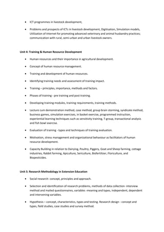 • ICT programmes in livestock development,
• Problems and prospects of ICTs in livestock development, Digitisation, Simulation models,
Utilization of Internet for promoting advanced veterinary and animal husbandry practices;
communication with rural, semi-urban and urban livestock owners.
Unit 4: Training & Human Resource Development
• Human resources and their importance in agricultural development.
• Concept of human resource management.
• Training and development of human resources.
• Identifying training needs and assessment of training impact.
• Training – principles, importance, methods and factors.
• Phases of training - pre training and post training.
• Developing training modules, training requirements, training methods.
• Lecture cum demonstration method, case method, group brain storming, syndicate method,
business games, simulation exercises, in basket exercise, programmed instruction,
experiential learning techniques such as sensitivity training, T-group, transactional analysis
and fish bowl exercise.
• Evaluation of training - types and techniques of training evaluation.
• Motivation, stress management and organizational behaviour as facilitators of human
resource development.
• Capacity Building in relation to Dairying, Poultry, Piggery, Goat and Sheep farming, cottage
industries, Rabbit farming, Apiculture, Sericulture, Biofertilizer, Floriculture, and
Biopesticides.
Unit 5: Research Methodology in Extension Education
• Social research- concept, principles and approach.
• Selection and identification of research problems, methods of data collection- interview
method and mailed questionnaires, variables -meaning and types, independent, dependent
and intervening variables.
• Hypothesis – concept, characteristics, types and testing. Research design - concept and
types, field studies, case studies and survey method.
 