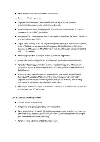 • Types and methods of administrative communication.
• Decision-making in organization.
• Organizational effectiveness, organizational climate, organizational behaviour,
organizational development, job satisfaction and morale.
• Time management. Performance appraisal. Coordination at different levels of extension
management, methods of coordination.
• Management by Objective (MBO) and Total Quality Management (TQM). Project Evaluation
and Review Technique (PERT).
• Logical Frame Working (LFW) and Project Management Techniques. Personal management,
scope of AgriBusiness Management and Institutions - National Institute of Agricultural
Extension and Management (MANAGE). Indian Institute of Plantation Management (IIPM),
NIRD, EEl and NAARM.
• Monitoring, evaluation and impact analysis of extension programmes.
• Critical analysis of organizational set up of extension administration at various levels.
• Agricultural Technology Information Centers (ATIC). Technology Parks. Management
Information System. Management of Agricultural Knowledge System (MAKS) and use of
Expert System.
• Traditional media for communication in development programmes. Problem Solving
Techniques / Negotiation , Motivational Theories & Techniques, Work motivation
Organizational climate; Resource management: concept and methods; Team building:
process and strategies at organizational and village levels.
• Mobilization and empowerment skills: concept and strategies in mobilization, concretisation
and empowerment of rural people.
Unit 8: Entrepreneurial Development
• Concept, significance and scope.
• Programmes and agencies promoting entrepreneurship.
• Types and techniques of training for developing entrepreneurial activities in various areas.
Self Help Groups – concepts, organisation, mobilization, micro-finance and functioning of
SHG for empowerment and sustainability.
• Agripreneurship- agriclinics and agribusiness centers.
 