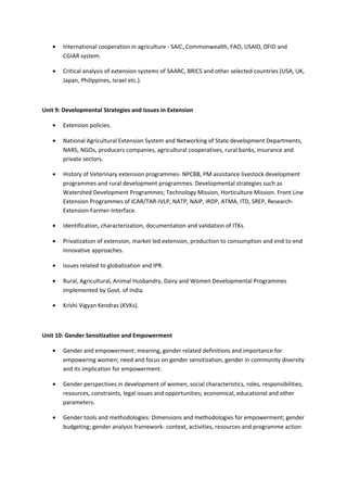 • International cooperation in agriculture - SAIC, Commonwealth, FAO, USAID, DFID and
CGIAR system.
• Critical analysis of extension systems of SAARC, BRICS and other selected countries (USA, UK,
Japan, Philippines, Israel etc.).
Unit 9: Developmental Strategies and Issues in Extension
• Extension policies.
• National Agricultural Extension System and Networking of State development Departments,
NARS, NGOs, producers companies, agricultural cooperatives, rural banks, insurance and
private sectors.
• History of Veterinary extension programmes- NPCBB, PM assistance livestock development
programmes and rural development programmes. Developmental strategies such as
Watershed Development Programmes; Technology Mission, Horticulture Mission. Front Line
Extension Programmes of ICAR/TAR-IVLP, NATP, NAIP, IRDP, ATMA, ITD, SREP, Research-
Extension-Farmer-Interface.
• Identification, characterization, documentation and validation of ITKs.
• Privatization of extension, market led extension, production to consumption and end to end
innovative approaches.
• Issues related to globalization and IPR.
• Rural, Agricultural, Animal Husbandry, Dairy and Women Developmental Programmes
implemented by Govt. of India.
• Krishi Vigyan Kendras (KVKs).
Unit 10: Gender Sensitization and Empowerment
• Gender and empowerment: meaning, gender related definitions and importance for
empowering women; need and focus on gender sensitization, gender in community diversity
and its implication for empowerment.
• Gender perspectives in development of women, social characteristics, roles, responsibilities,
resources, constraints, legal issues and opportunities; economical, educational and other
parameters.
• Gender tools and methodologies: Dimensions and methodologies for empowerment; gender
budgeting; gender analysis framework- context, activities, resources and programme action
 