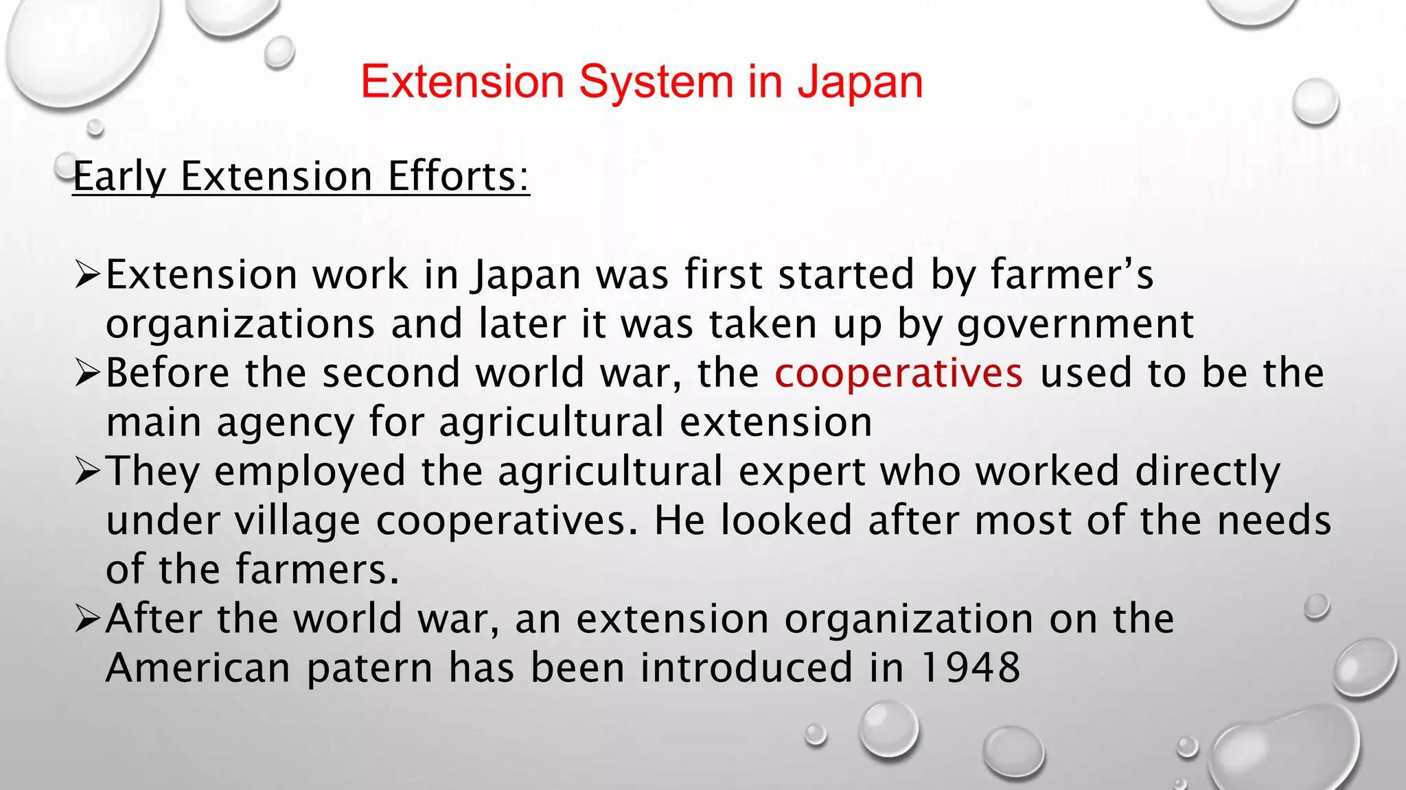 Extension System in Japan
Early Extension Efforts:
Extension work in Japan was first started by farmer’s
organizations and later it was taken up by government
Before the second world war, the cooperatives used to be the
main agency for agricultural extension
They employed the agricultural expert who worked directly
under village cooperatives. He looked after most of the needs
of the farmers.
After the world war, an extension organization on the
American patern has been introduced in 1948
 