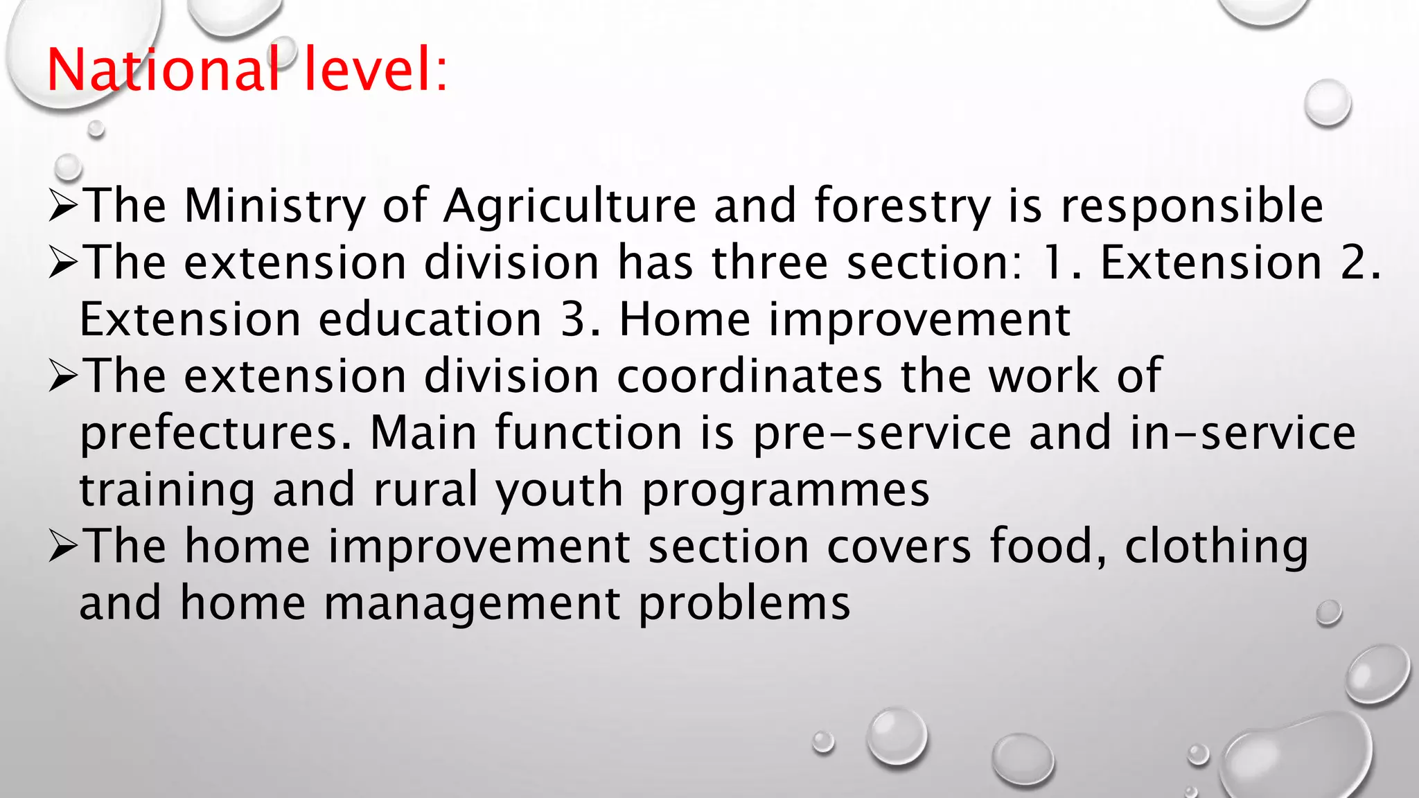 National level:
The Ministry of Agriculture and forestry is responsible
The extension division has three section: 1. Extension 2.
Extension education 3. Home improvement
The extension division coordinates the work of
prefectures. Main function is pre-service and in-service
training and rural youth programmes
The home improvement section covers food, clothing
and home management problems
 