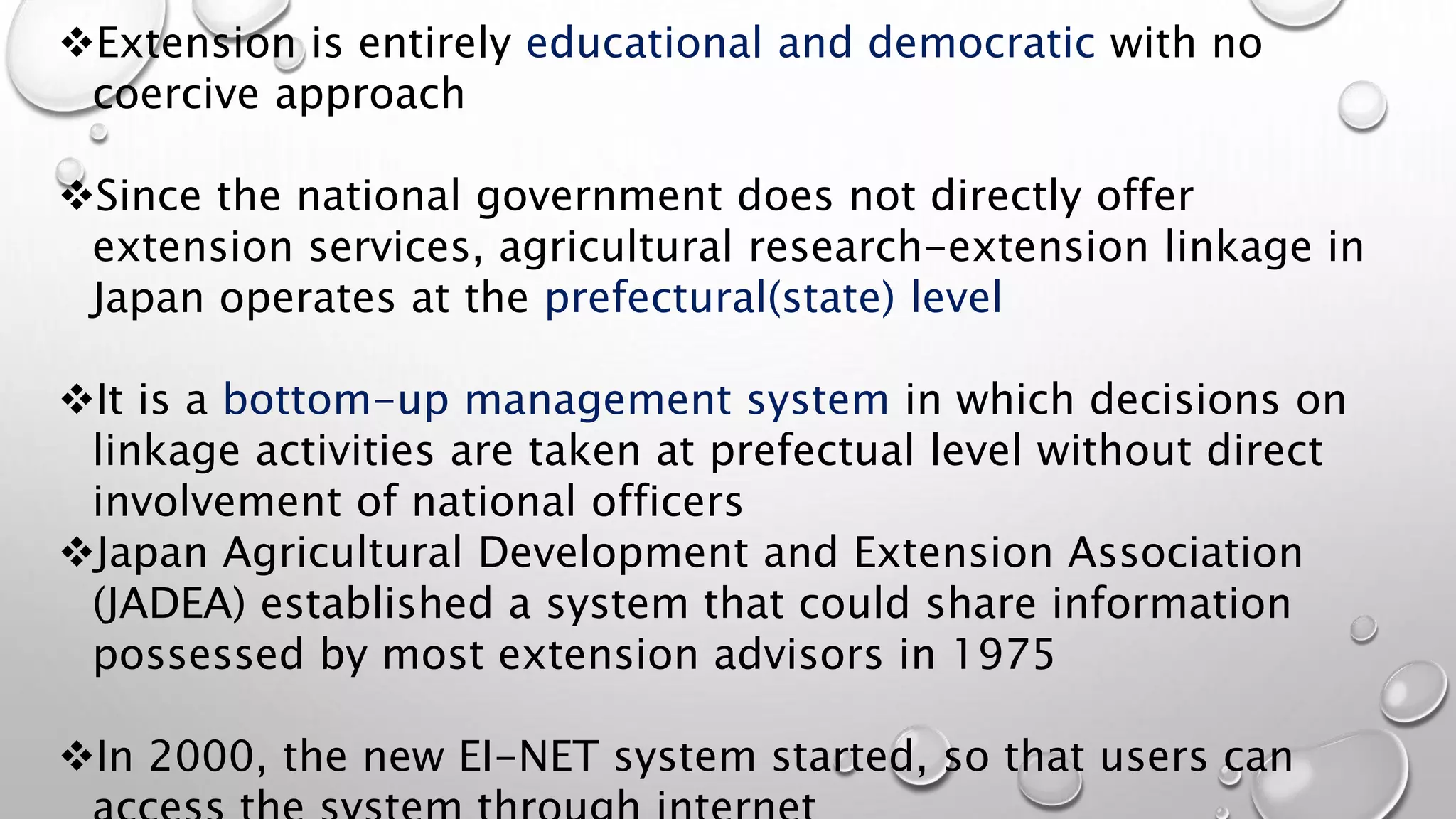 Extension is entirely educational and democratic with no
coercive approach
Since the national government does not directly offer
extension services, agricultural research-extension linkage in
Japan operates at the prefectural(state) level
It is a bottom-up management system in which decisions on
linkage activities are taken at prefectual level without direct
involvement of national officers
Japan Agricultural Development and Extension Association
(JADEA) established a system that could share information
possessed by most extension advisors in 1975
In 2000, the new EI-NET system started, so that users can
 