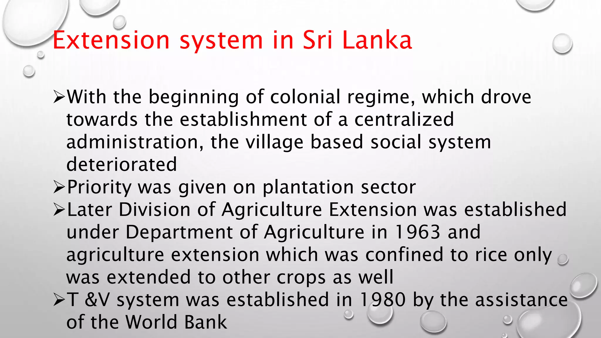 Extension system in Sri Lanka
With the beginning of colonial regime, which drove
towards the establishment of a centralized
administration, the village based social system
deteriorated
Priority was given on plantation sector
Later Division of Agriculture Extension was established
under Department of Agriculture in 1963 and
agriculture extension which was confined to rice only
was extended to other crops as well
T &V system was established in 1980 by the assistance
of the World Bank
 