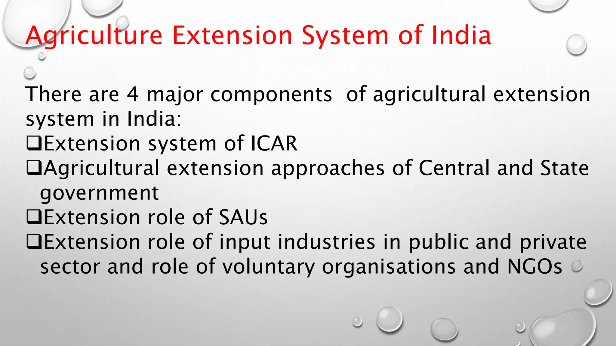 Agriculture Extension System of India
There are 4 major components of agricultural extension
system in India:
Extension system of ICAR
Agricultural extension approaches of Central and State
government
Extension role of SAUs
Extension role of input industries in public and private
sector and role of voluntary organisations and NGOs
 