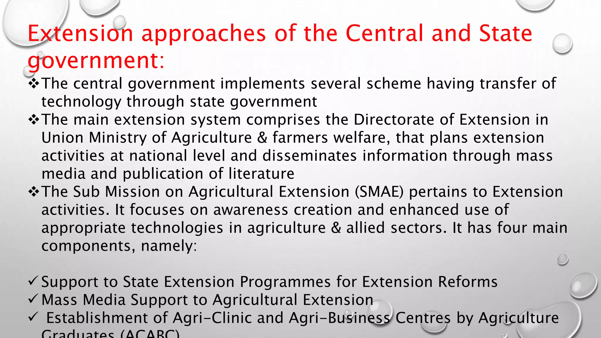 Extension approaches of the Central and State
government:
The central government implements several scheme having transfer of
technology through state government
The main extension system comprises the Directorate of Extension in
Union Ministry of Agriculture & farmers welfare, that plans extension
activities at national level and disseminates information through mass
media and publication of literature
The Sub Mission on Agricultural Extension (SMAE) pertains to Extension
activities. It focuses on awareness creation and enhanced use of
appropriate technologies in agriculture & allied sectors. It has four main
components, namely:
 Support to State Extension Programmes for Extension Reforms
 Mass Media Support to Agricultural Extension
 Establishment of Agri-Clinic and Agri-Business Centres by Agriculture
 