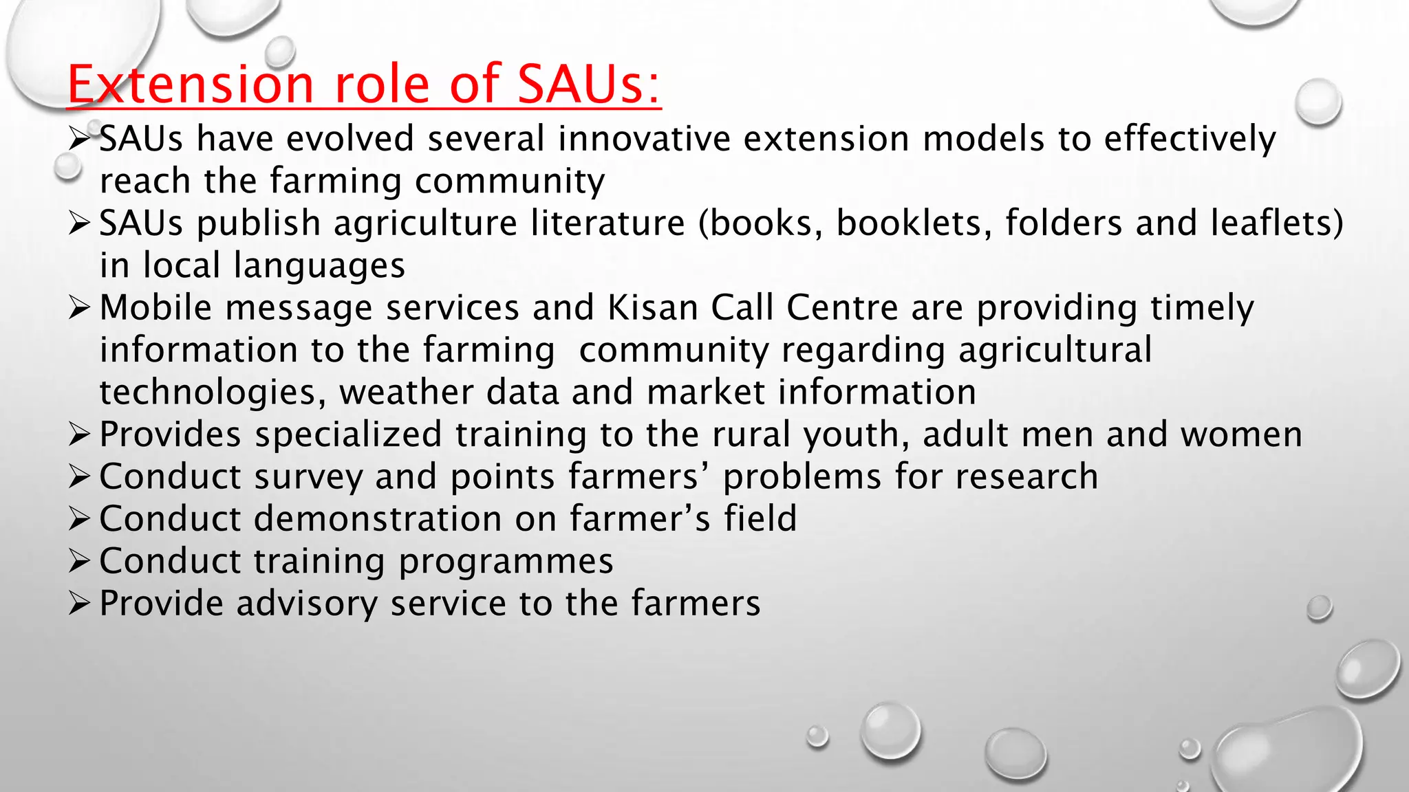 Extension role of SAUs:
SAUs have evolved several innovative extension models to effectively
reach the farming community
SAUs publish agriculture literature (books, booklets, folders and leaflets)
in local languages
Mobile message services and Kisan Call Centre are providing timely
information to the farming community regarding agricultural
technologies, weather data and market information
Provides specialized training to the rural youth, adult men and women
Conduct survey and points farmers’ problems for research
Conduct demonstration on farmer’s field
Conduct training programmes
Provide advisory service to the farmers
 