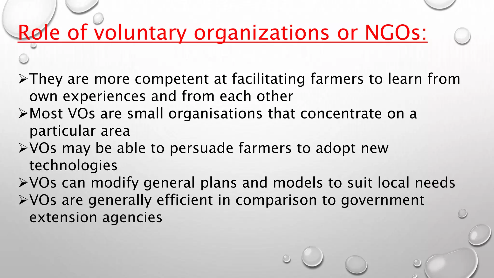Role of voluntary organizations or NGOs:
They are more competent at facilitating farmers to learn from
own experiences and from each other
Most VOs are small organisations that concentrate on a
particular area
VOs may be able to persuade farmers to adopt new
technologies
VOs can modify general plans and models to suit local needs
VOs are generally efficient in comparison to government
extension agencies
 
