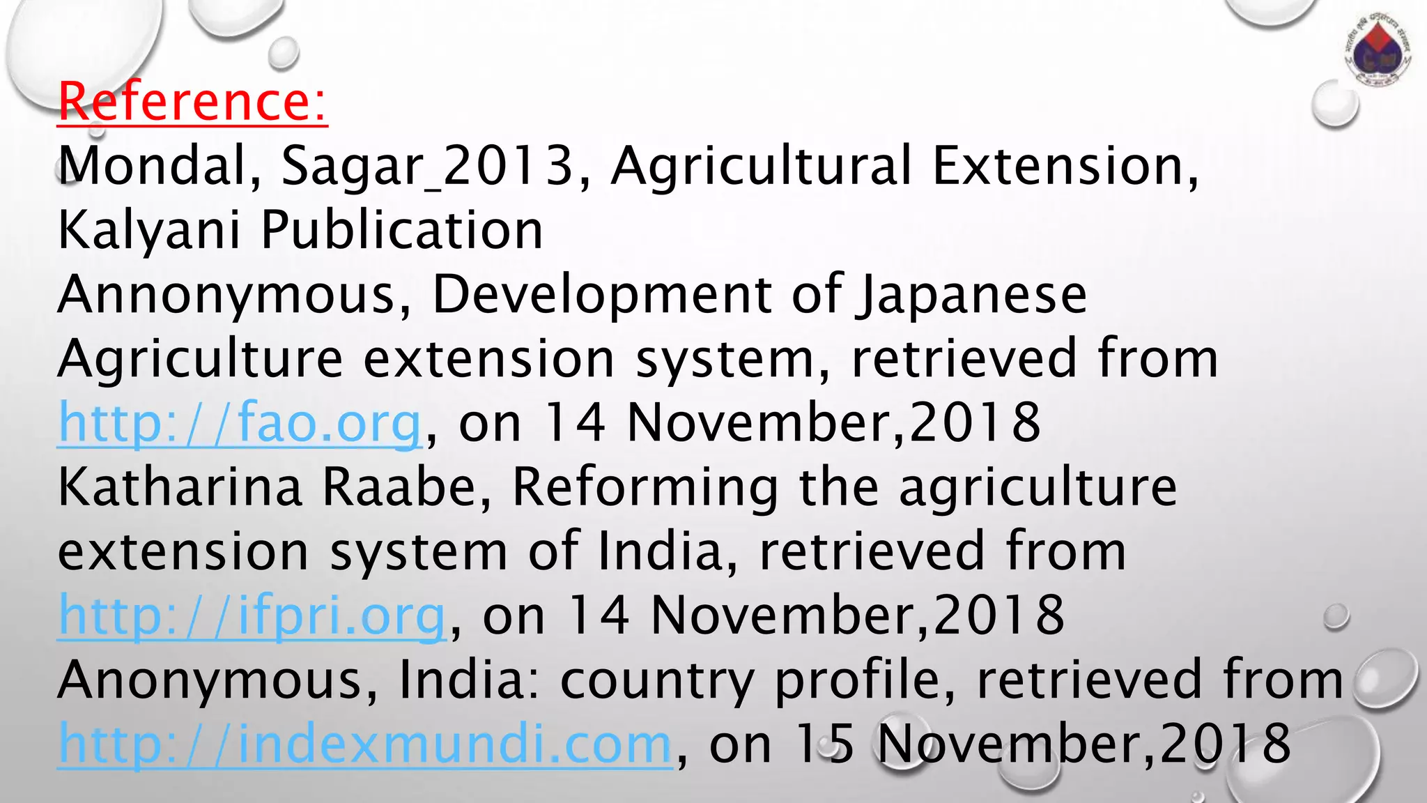 Reference:
Mondal, Sagar 2013, Agricultural Extension,
Kalyani Publication
Annonymous, Development of Japanese
Agriculture extension system, retrieved from
http://fao.org, on 14 November,2018
Katharina Raabe, Reforming the agriculture
extension system of India, retrieved from
http://ifpri.org, on 14 November,2018
Anonymous, India: country profile, retrieved from
http://indexmundi.com, on 15 November,2018
 
