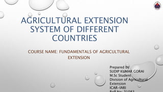 AGRICULTURAL EXTENSION
SYSTEM OF DIFFERENT
COUNTRIES
COURSE NAME: FUNDAMENTALS OF AGRICULTURAL
EXTENSION
Prepared by:
SUDIP KUMAR GORAI
M.Sc Student
Division of Agricultural
Extension
ICAR-IARI
 