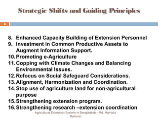 Strategic Shifts and Guiding Principles
8
Agricultural Extension System in Bangladesh - Md. Hamidur
Rahman
8. Enhanced Capacity Building of Extension Personnel
9. Investment in Common Productive Assets to
Augment Information Support.
10.Promoting e-Agriculture
11.Copping with Climate Changes and Balancing
Environmental Issues.
12.Refocus on Social Safeguard Considerations.
13.Alignment, Harmonization and Coordination.
14.Stop use of agriculture land for non-agricultural
purpose
15.Strengthening extension program.
16.Strengthening research –extension coordination
 