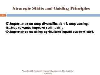 9
Agricultural Extension System in Bangladesh - Md. Hamidur
Rahman
Strategic Shifts and Guiding Principles
17.Importance on crop diversification & crop zoning.
18.Step towards improve soil health.
19.Importance on using agriculture inputs support card.
 