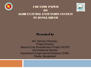 COUNTRY PAPER
ON
AGRICULTURAL EXTENSION SYSTEM
IN BANGLADESH
Presented by
Md. Hamidur Rahman,
Project Director
Second Crop Diversification Project (SCDP)
and Additional Director
Department of Agricultural Extension (DAE)
Dhaka, Bangladesh
 