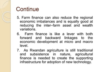 Continue
5. Farm finance can also reduce the regional
economic imbalances and is equally good at
reducing the inter–farm asset and wealth
variations.
6. Farm finance is like a lever with both
forward and backward linkages to the
economic development at micro and macro
level.
7. As Rwandan agriculture is still traditional
and subsistence in nature, agricultural
finance is needed to create the supporting
infrastructure for adoption of new technology.
 