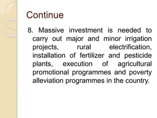 Continue
8. Massive investment is needed to
carry out major and minor irrigation
projects, rural electrification,
installation of fertilizer and pesticide
plants, execution of agricultural
promotional programmes and poverty
alleviation programmes in the country.
 
