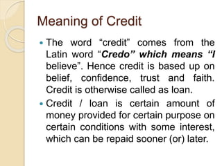 Meaning of Credit
 The word “credit” comes from the
Latin word “Credo” which means “I
believe”. Hence credit is based up on
belief, confidence, trust and faith.
Credit is otherwise called as loan.
 Credit / loan is certain amount of
money provided for certain purpose on
certain conditions with some interest,
which can be repaid sooner (or) later.
 