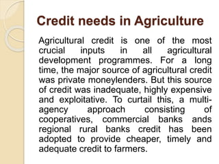 Credit needs in Agriculture
Agricultural credit is one of the most
crucial inputs in all agricultural
development programmes. For a long
time, the major source of agricultural credit
was private moneylenders. But this source
of credit was inadequate, highly expensive
and exploitative. To curtail this, a multi-
agency approach consisting of
cooperatives, commercial banks ands
regional rural banks credit has been
adopted to provide cheaper, timely and
adequate credit to farmers.
 