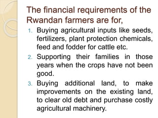 The financial requirements of the
Rwandan farmers are for,
1. Buying agricultural inputs like seeds,
fertilizers, plant protection chemicals,
feed and fodder for cattle etc.
2. Supporting their families in those
years when the crops have not been
good.
3. Buying additional land, to make
improvements on the existing land,
to clear old debt and purchase costly
agricultural machinery.
 