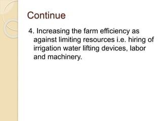 Continue
4. Increasing the farm efficiency as
against limiting resources i.e. hiring of
irrigation water lifting devices, labor
and machinery.
 