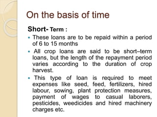 On the basis of time
Short- Term :
 These loans are to be repaid within a period
of 6 to 15 months
 All crop loans are said to be short–term
loans, but the length of the repayment period
varies according to the duration of crop
harvest.
 This type of loan is required to meet
expenses like seed, feed, fertilizers, hired
labour, sowing, plant protection measures,
payment of wages to casual laborers,
pesticides, weedicides and hired machinery
charges etc.
 