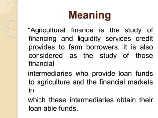 Meaning
"Agricultural finance is the study of
financing and liquidity services credit
provides to farm borrowers. It is also
considered as the study of those
financial
intermediaries who provide loan funds
to agriculture and the financial markets
in
which these intermediaries obtain their
loan able funds.
 
