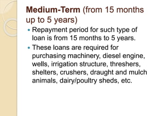 Medium-Term (from 15 months
up to 5 years)
 Repayment period for such type of
loan is from 15 months to 5 years.
 These loans are required for
purchasing machinery, diesel engine,
wells, irrigation structure, threshers,
shelters, crushers, draught and mulch
animals, dairy/poultry sheds, etc.
 