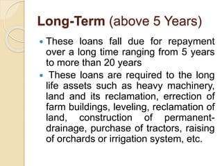 Long-Term (above 5 Years)
 These loans fall due for repayment
over a long time ranging from 5 years
to more than 20 years
 These loans are required to the long
life assets such as heavy machinery,
land and its reclamation, errection of
farm buildings, leveling, reclamation of
land, construction of permanent-
drainage, purchase of tractors, raising
of orchards or irrigation system, etc.
 