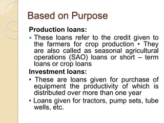Based on Purpose
Production loans:
 These loans refer to the credit given to
the farmers for crop production • They
are also called as seasonal agricultural
operations (SAO) loans or short – term
loans or crop loans
Investment loans:
• These are loans given for purchase of
equipment the productivity of which is
distributed over more than one year
• Loans given for tractors, pump sets, tube
wells, etc.
 