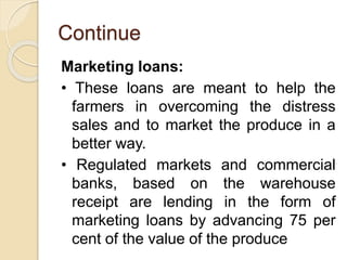 Continue
Marketing loans:
• These loans are meant to help the
farmers in overcoming the distress
sales and to market the produce in a
better way.
• Regulated markets and commercial
banks, based on the warehouse
receipt are lending in the form of
marketing loans by advancing 75 per
cent of the value of the produce
 