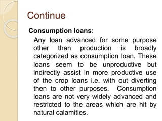 Continue
Consumption loans:
Any loan advanced for some purpose
other than production is broadly
categorized as consumption loan. These
loans seem to be unproductive but
indirectly assist in more productive use
of the crop loans i.e. with out diverting
then to other purposes. Consumption
loans are not very widely advanced and
restricted to the areas which are hit by
natural calamities.
 