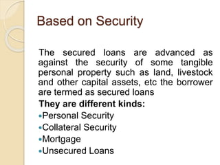 Based on Security
The secured loans are advanced as
against the security of some tangible
personal property such as land, livestock
and other capital assets, etc the borrower
are termed as secured loans
They are different kinds:
Personal Security
Collateral Security
Mortgage
Unsecured Loans
 